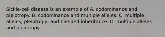 Sickle-cell disease is an example of A. codominance and pleiotropy. B. codominance and multiple alleles. C. multiple alleles, pleiotropy, and blended inheritance. D. multiple alleles and pleiotropy.