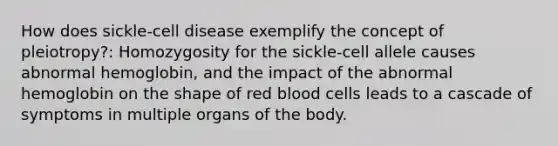 How does sickle-cell disease exemplify the concept of pleiotropy?: Homozygosity for the sickle-cell allele causes abnormal hemoglobin, and the impact of the abnormal hemoglobin on the shape of red blood cells leads to a cascade of symptoms in multiple organs of the body.