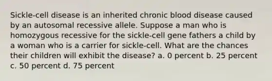 Sickle-cell disease is an inherited chronic blood disease caused by an autosomal recessive allele. Suppose a man who is homozygous recessive for the sickle-cell gene fathers a child by a woman who is a carrier for sickle-cell. What are the chances their children will exhibit the disease? a. 0 percent b. 25 percent c. 50 percent d. 75 percent