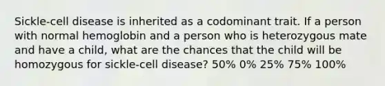 Sickle-cell disease is inherited as a codominant trait. If a person with normal hemoglobin and a person who is heterozygous mate and have a child, what are the chances that the child will be homozygous for sickle-cell disease? 50% 0% 25% 75% 100%