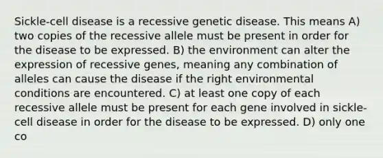 Sickle-cell disease is a recessive genetic disease. This means A) two copies of the recessive allele must be present in order for the disease to be expressed. B) the environment can alter the expression of recessive genes, meaning any combination of alleles can cause the disease if the right environmental conditions are encountered. C) at least one copy of each recessive allele must be present for each gene involved in sickle-cell disease in order for the disease to be expressed. D) only one co