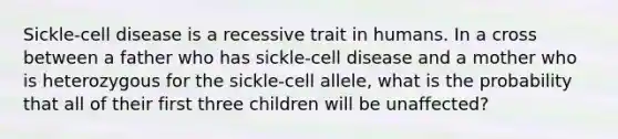 Sickle-cell disease is a recessive trait in humans. In a cross between a father who has sickle-cell disease and a mother who is heterozygous for the sickle-cell allele, what is the probability that all of their first three children will be unaffected?