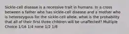 Sickle-cell disease is a recessive trait in humans. In a cross between a father who has sickle-cell disease and a mother who is heterozygous for the sickle-cell allele, what is the probability that all of their first three children will be unaffected? Multiple Choice 1/16 1/4 none 1/2 1/8