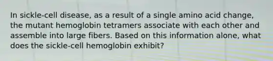 In sickle-cell disease, as a result of a single amino acid change, the mutant hemoglobin tetramers associate with each other and assemble into large fibers. Based on this information alone, what does the sickle-cell hemoglobin exhibit?