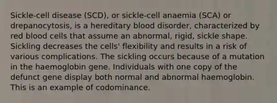 Sickle-cell disease (SCD), or sickle-cell anaemia (SCA) or drepanocytosis, is a hereditary blood disorder, characterized by red blood cells that assume an abnormal, rigid, sickle shape. Sickling decreases the cells' flexibility and results in a risk of various complications. The sickling occurs because of a mutation in the haemoglobin gene. Individuals with one copy of the defunct gene display both normal and abnormal haemoglobin. This is an example of codominance.