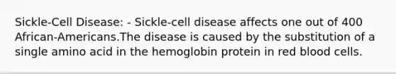 Sickle-Cell Disease: - Sickle-cell disease affects one out of 400 African-Americans.The disease is caused by the substitution of a single amino acid in the hemoglobin protein in red blood cells.