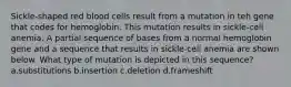 Sickle-shaped red blood cells result from a mutation in teh gene that codes for hemoglobin. This mutation results in sickle-cell anemia. A partial sequence of bases from a normal hemoglobin gene and a sequence that results in sickle-cell anemia are shown below. What type of mutation is depicted in this sequence? a.substitutions b.insertion c.deletion d.frameshift