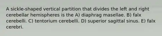 A sickle-shaped vertical partition that divides the left and right cerebellar hemispheres is the A) diaphrag masellae. B) falx cerebelli. C) tentorium cerebelli. D) superior sagittal sinus. E) falx cerebri.