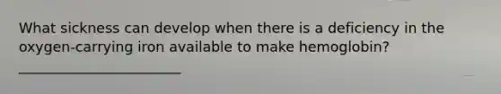 What sickness can develop when there is a deficiency in the oxygen-carrying iron available to make hemoglobin? _______________________