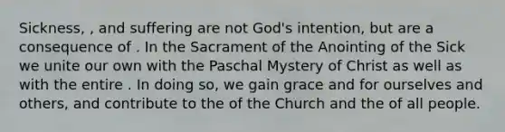 Sickness, , and suffering are not God's intention, but are a consequence of . In the Sacrament of the Anointing of the Sick we unite our own with the Paschal Mystery of Christ as well as with the entire . In doing so, we gain grace and for ourselves and others, and contribute to the of the Church and the of all people.