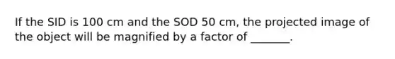 If the SID is 100 cm and the SOD 50 cm, the projected image of the object will be magnified by a factor of _______.