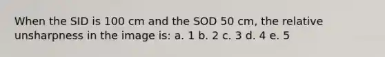 When the SID is 100 cm and the SOD 50 cm, the relative unsharpness in the image is: a. 1 b. 2 c. 3 d. 4 e. 5