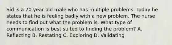 Sid is a 70 year old male who has multiple problems. Today he states that he is feeling badly with a new problem. The nurse needs to find out what the problem is. What type of communication is best suited to finding the problem? A. Reflecting B. Restating C. Exploring D. Validating