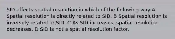 SID affects spatial resolution in which of the following way A Spatial resolution is directly related to SID. B Spatial resolution is inversely related to SID. C As SID increases, spatial resolution decreases. D SID is not a spatial resolution factor.