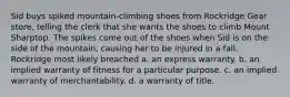 Sid buys spiked mountain-climbing shoes from Rockridge Gear store, telling the clerk that she wants the shoes to climb Mount Sharptop. The spikes come out of the shoes when Sid is on the side of the mountain, causing her to be injured in a fall. Rockridge most likely breached a. an express warranty. b. an implied warranty of fitness for a particular purpose. c. an implied warranty of merchantability. d. a warranty of title.