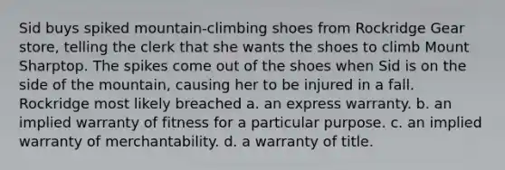 Sid buys spiked mountain-climbing shoes from Rockridge Gear store, telling the clerk that she wants the shoes to climb Mount Sharptop. The spikes come out of the shoes when Sid is on the side of the mountain, causing her to be injured in a fall. Rockridge most likely breached a. an express warranty. b. an implied warranty of fitness for a particular purpose. c. an implied warranty of merchantability. d. a warranty of title.