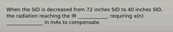 When the SID is decreased from 72 inches SID to 40 inches SID, the radiation reaching the IR ____________, requiring a(n) _______________ in mAs to compensate.