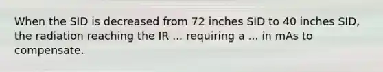 When the SID is decreased from 72 inches SID to 40 inches SID, the radiation reaching the IR ... requiring a ... in mAs to compensate.