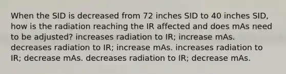 When the SID is decreased from 72 inches SID to 40 inches SID, how is the radiation reaching the IR affected and does mAs need to be adjusted? increases radiation to IR; increase mAs. decreases radiation to IR; increase mAs. increases radiation to IR; decrease mAs. decreases radiation to IR; decrease mAs.