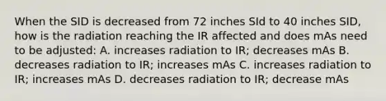 When the SID is decreased from 72 inches SId to 40 inches SID, how is the radiation reaching the IR affected and does mAs need to be adjusted: A. increases radiation to IR; decreases mAs B. decreases radiation to IR; increases mAs C. increases radiation to IR; increases mAs D. decreases radiation to IR; decrease mAs