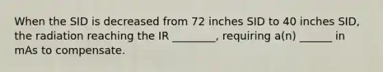 When the SID is decreased from 72 inches SID to 40 inches SID, the radiation reaching the IR ________, requiring a(n) ______ in mAs to compensate.