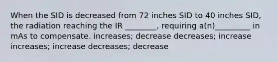 When the SID is decreased from 72 inches SID to 40 inches SID, the radiation reaching the IR ________, requiring a(n)_________ in mAs to compensate. increases; decrease decreases; increase increases; increase decreases; decrease