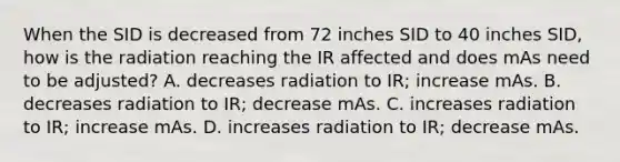 When the SID is decreased from 72 inches SID to 40 inches SID, how is the radiation reaching the IR affected and does mAs need to be adjusted? A. decreases radiation to IR; increase mAs. B. decreases radiation to IR; decrease mAs. C. increases radiation to IR; increase mAs. D. increases radiation to IR; decrease mAs.