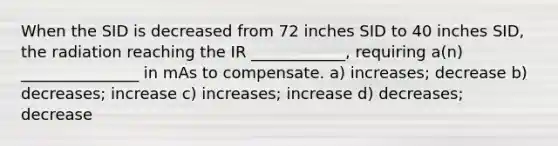 When the SID is decreased from 72 inches SID to 40 inches SID, the radiation reaching the IR ____________, requiring a(n) _______________ in mAs to compensate. a) increases; decrease b) decreases; increase c) increases; increase d) decreases; decrease