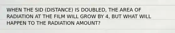 WHEN THE SID (DISTANCE) IS DOUBLED, THE AREA OF RADIATION AT THE FILM WILL GROW BY 4, BUT WHAT WILL HAPPEN TO THE RADIATION AMOUNT?