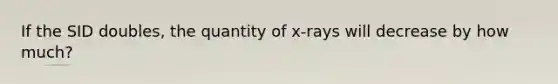 If the SID doubles, the quantity of x-rays will decrease by how much?