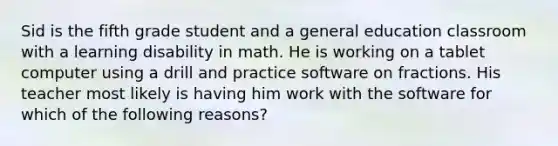 Sid is the fifth grade student and a general education classroom with a learning disability in math. He is working on a tablet computer using a drill and practice software on fractions. His teacher most likely is having him work with the software for which of the following reasons?