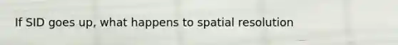 If SID goes up, what happens to spatial resolution