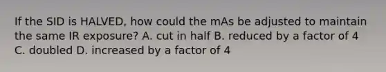 If the SID is HALVED, how could the mAs be adjusted to maintain the same IR exposure? A. cut in half B. reduced by a factor of 4 C. doubled D. increased by a factor of 4