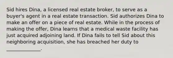 Sid hires​ Dina, a licensed real estate​ broker, to serve as a​ buyer's agent in a real estate transaction. Sid authorizes Dina to make an offer on a piece of real estate. While in the process of making the​ offer, Dina learns that a medical waste facility has just acquired adjoining land. If Dina fails to tell Sid about this neighboring​ acquisition, she has breached her duty to​ ______________.