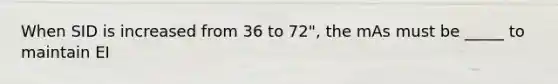 When SID is increased from 36 to 72", the mAs must be _____ to maintain EI