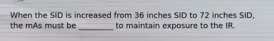 When the SID is increased from 36 inches SID to 72 inches SID, the mAs must be _________ to maintain exposure to the IR.