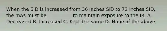 When the SID is increased from 36 inches SID to 72 inches SID, the mAs must be __________ to maintain exposure to the IR. A. Decreased B. Increased C. Kept the same D. None of the above