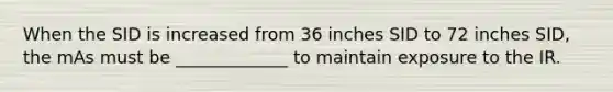 When the SID is increased from 36 inches SID to 72 inches SID, the mAs must be _____________ to maintain exposure to the IR.