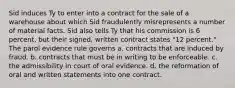 Sid induces Ty to enter into a contract for the sale of a warehouse about which Sid fraudulently misrepresents a number of material facts. Sid also tells Ty that his commission is 6 percent, but their signed, written contract states "12 percent." The parol evidence rule governs a. contracts that are induced by fraud. b. contracts that must be in writing to be enforceable. c. the admissibility in court of oral evidence. d. the reformation of oral and written statements into one contract.