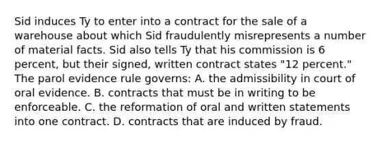 Sid induces Ty to enter into a contract for the sale of a warehouse about which Sid fraudulently misrepresents a number of material facts. Sid also tells Ty that his commission is 6 percent, but their signed, written contract states "12 percent." The parol evidence rule governs: A. the admissibility in court of oral evidence. B. contracts that must be in writing to be enforceable. C. the reformation of oral and written statements into one contract. D. contracts that are induced by fraud.