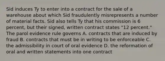 Sid induces Ty to enter into a contract for the sale of a warehouse about which Sid fraudulently misrepresents a number of material facts. Sid also tells Ty that his commission is 6 percent, but their signed, written contract states "12 percent." The parol evidence rule governs A. contracts that are induced by fraud B. contracts that must be in writing to be enforceable C. the admissibility in court of oral evidence D. the reformation of oral and written statements into one contract