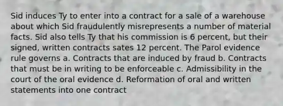 Sid induces Ty to enter into a contract for a sale of a warehouse about which Sid fraudulently misrepresents a number of material facts. Sid also tells Ty that his commission is 6 percent, but their signed, written contracts sates 12 percent. The Parol evidence rule governs a. Contracts that are induced by fraud b. Contracts that must be in writing to be enforceable c. Admissibility in the court of the oral evidence d. Reformation of oral and written statements into one contract