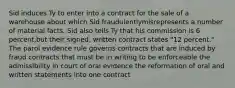 Sid induces Ty to enter into a contract for the sale of a warehouse about which Sid fraudulentlymisrepresents a number of material facts. Sid also tells Ty that his commission is 6 percent,but their signed, written contract states "12 percent." The parol evidence rule governs contracts that are induced by fraud contracts that must be in writing to be enforceable the admissibility in court of oral evidence the reformation of oral and written statements into one contract