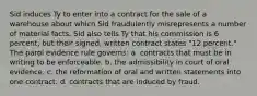 Sid induces Ty to enter into a contract for the sale of a warehouse about which Sid fraudulently misrepresents a number of material facts. Sid also tells Ty that his commission is 6 percent, but their signed, written contract states "12 percent." The parol evidence rule governs: a. contracts that must be in writing to be enforceable. b. the admissibility in court of oral evidence. c. the reformation of oral and written statements into one contract. d. contracts that are induced by fraud.