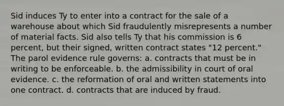 Sid induces Ty to enter into a contract for the sale of a warehouse about which Sid fraudulently misrepresents a number of material facts. Sid also tells Ty that his commission is 6 percent, but their signed, written contract states "12 percent." The parol evidence rule governs: a. contracts that must be in writing to be enforceable. b. the admissibility in court of oral evidence. c. the reformation of oral and written statements into one contract. d. contracts that are induced by fraud.