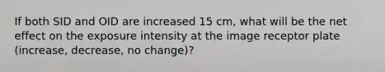 If both SID and OID are increased 15 cm, what will be the net effect on the exposure intensity at the image receptor plate (increase, decrease, no change)?