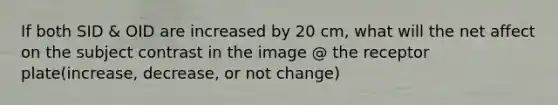 If both SID & OID are increased by 20 cm, what will the net affect on the subject contrast in the image @ the receptor plate(increase, decrease, or not change)