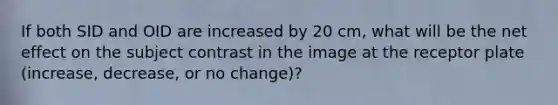 If both SID and OID are increased by 20 cm, what will be the net effect on the subject contrast in the image at the receptor plate (increase, decrease, or no change)?