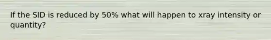 If the SID is reduced by 50% what will happen to xray intensity or quantity?