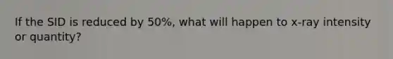 If the SID is reduced by 50%, what will happen to x-ray intensity or quantity?